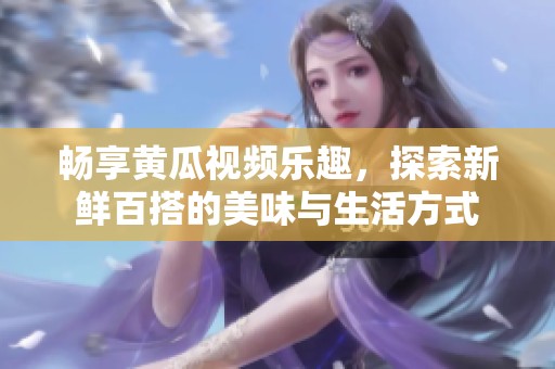 畅享黄瓜视频乐趣，探索新鲜百搭的美味与生活方式