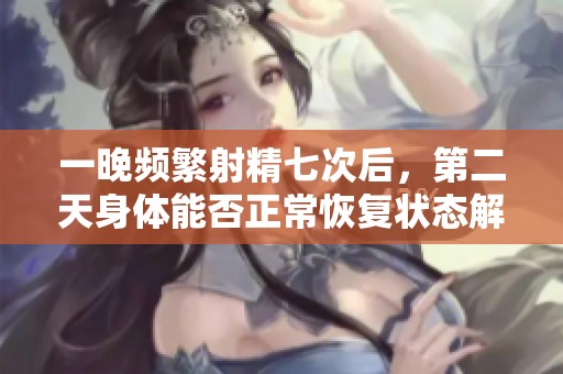 一晚频繁射精七次后，第二天身体能否正常恢复状态解析