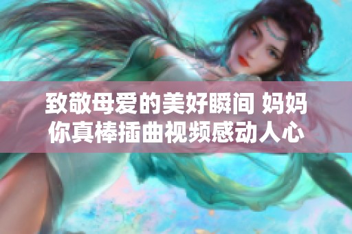 致敬母爱的美好瞬间 妈妈你真棒插曲视频感动人心