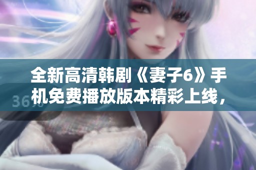 全新高清韩剧《妻子6》手机免费播放版本精彩上线，快来观看吧