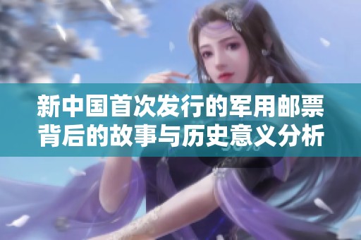 新中国首次发行的军用邮票背后的故事与历史意义分析