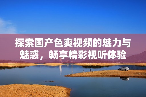 探索国产色爽视频的魅力与魅惑，畅享精彩视听体验