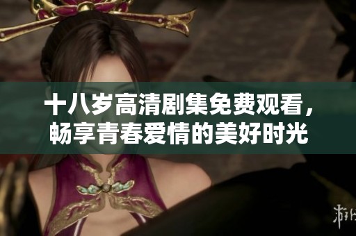 十八岁高清剧集免费观看，畅享青春爱情的美好时光