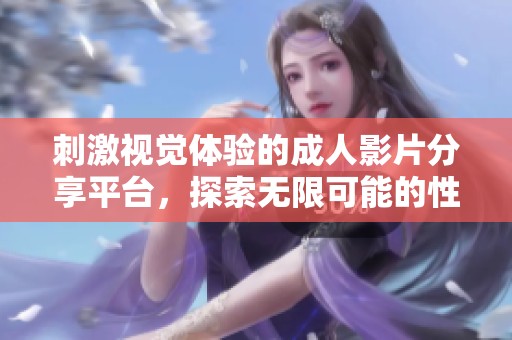 刺激视觉体验的成人影片分享平台，探索无限可能的性欲世界