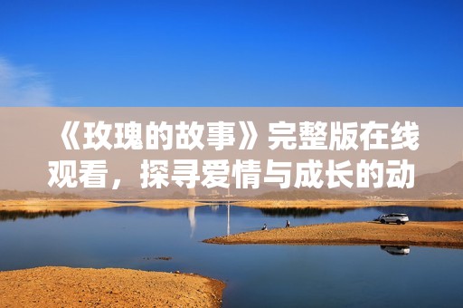 《玫瑰的故事》完整版在线观看，探寻爱情与成长的动人旅程