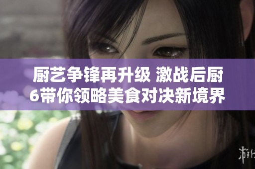 厨艺争锋再升级 激战后厨6带你领略美食对决新境界