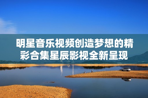 明星音乐视频创造梦想的精彩合集星辰影视全新呈现