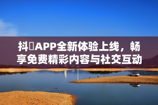 抖抈APP全新体验上线，畅享免费精彩内容与社交互动