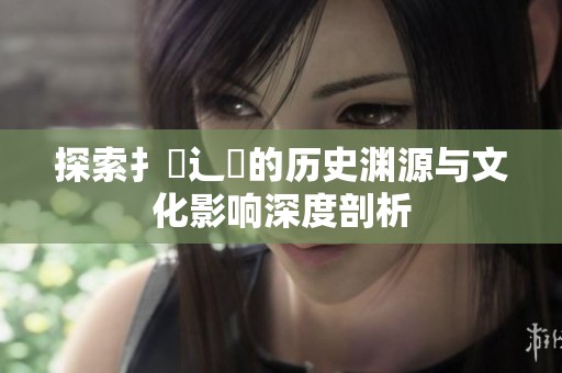 探索扌喿辶畐的历史渊源与文化影响深度剖析