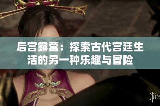 后宫露营：探索古代宫廷生活的另一种乐趣与冒险