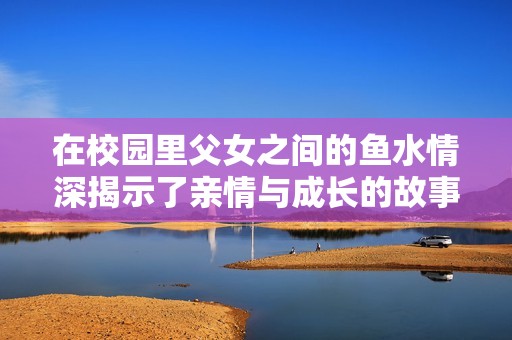 在校园里父女之间的鱼水情深揭示了亲情与成长的故事