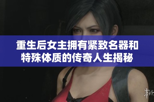 重生后女主拥有紧致名器和特殊体质的传奇人生揭秘