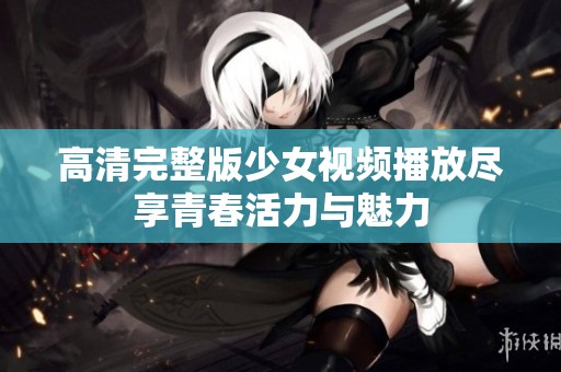 高清完整版少女视频播放尽享青春活力与魅力