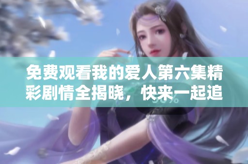 免费观看我的爱人第六集精彩剧情全揭晓，快来一起追剧吧