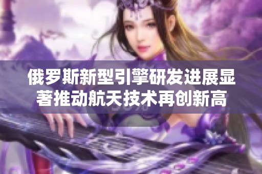 俄罗斯新型引擎研发进展显著推动航天技术再创新高