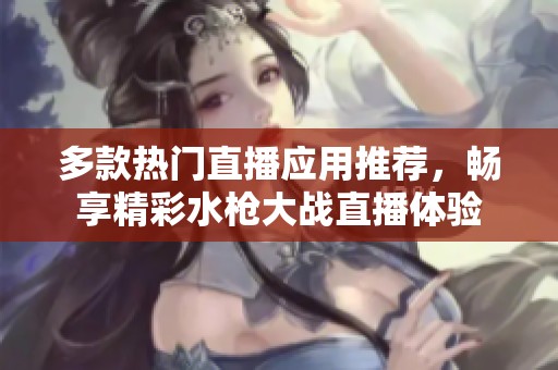 多款热门直播应用推荐，畅享精彩水枪大战直播体验