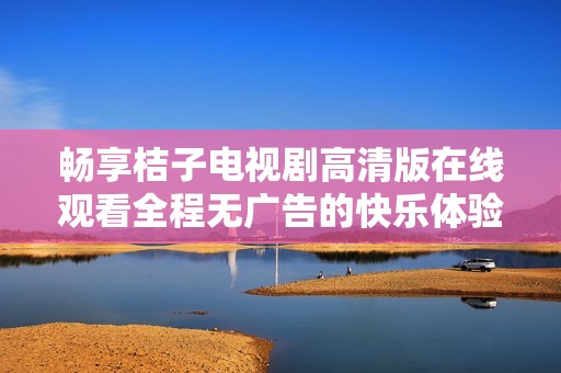畅享桔子电视剧高清版在线观看全程无广告的快乐体验