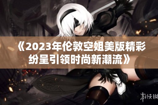 《2023年伦敦空姐美版精彩纷呈引领时尚新潮流》