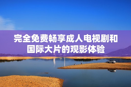 完全免费畅享成人电视剧和国际大片的观影体验