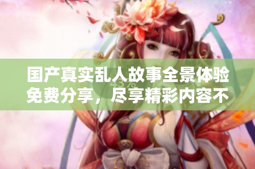 国产真实乱人故事全景体验免费分享，尽享精彩内容不容错过