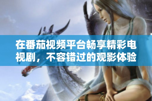 在番茄视频平台畅享精彩电视剧，不容错过的观影体验
