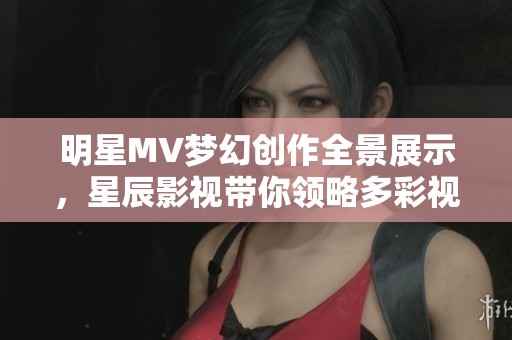 明星MV梦幻创作全景展示，星辰影视带你领略多彩视界