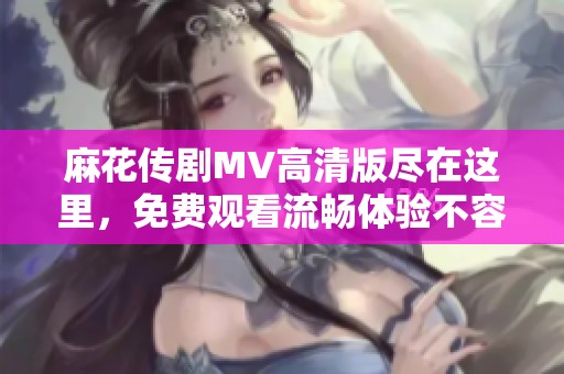 麻花传剧MV高清版尽在这里，免费观看流畅体验不容错过