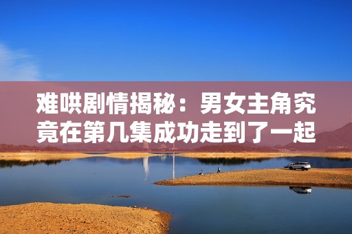 难哄剧情揭秘：男女主角究竟在第几集成功走到了一起