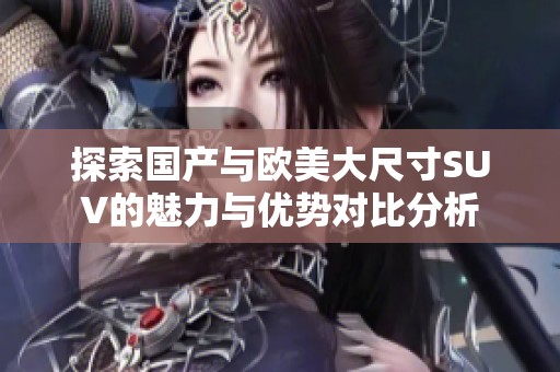 探索国产与欧美大尺寸SUV的魅力与优势对比分析