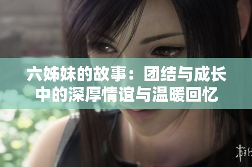 六姊妹的故事：团结与成长中的深厚情谊与温暖回忆