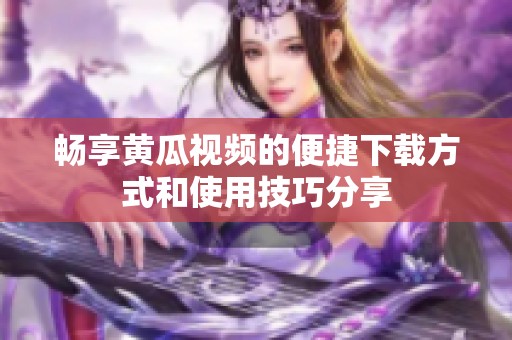 畅享黄瓜视频的便捷下载方式和使用技巧分享