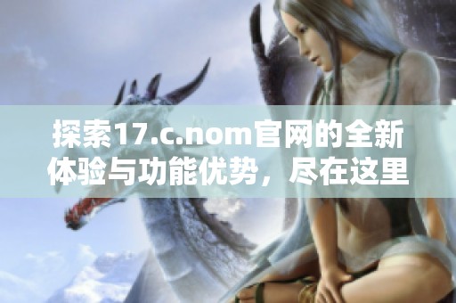 探索17.c.nom官网的全新体验与功能优势，尽在这里！