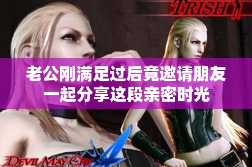 老公刚满足过后竟邀请朋友一起分享这段亲密时光