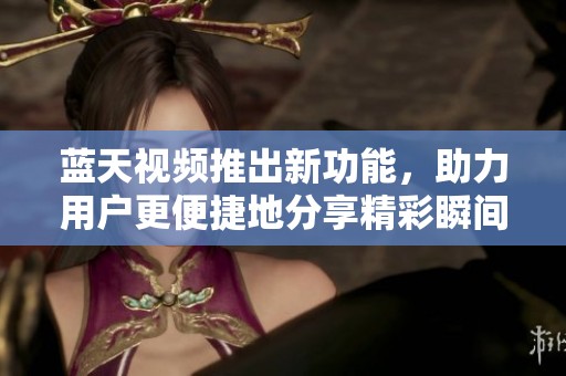 蓝天视频推出新功能，助力用户更便捷地分享精彩瞬间