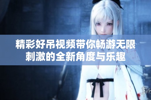 精彩好吊视频带你畅游无限刺激的全新角度与乐趣