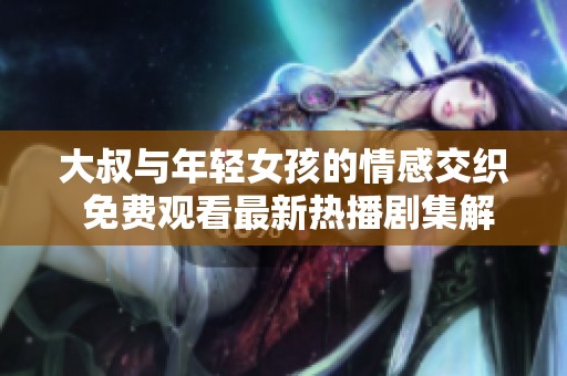 大叔与年轻女孩的情感交织 免费观看最新热播剧集解析