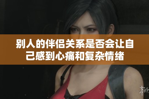 别人的伴侣关系是否会让自己感到心痛和复杂情绪