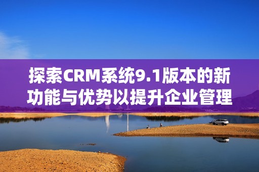 探索CRM系统9.1版本的新功能与优势以提升企业管理效率