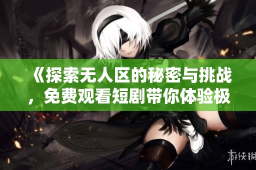 《探索无人区的秘密与挑战，免费观看短剧带你体验极限冒险》