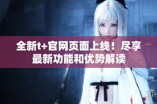 全新t+官网页面上线！尽享最新功能和优势解读