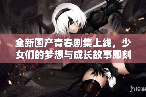 全新国产青春剧集上线，少女们的梦想与成长故事即刻观看