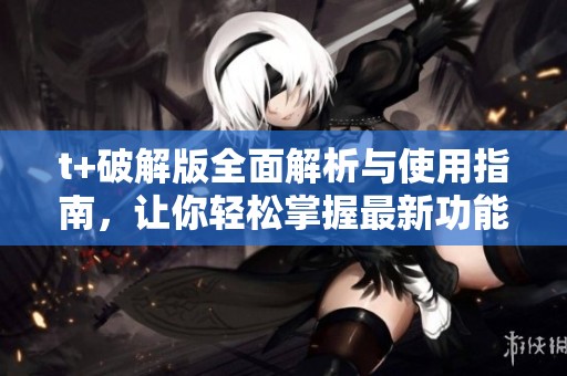 t+破解版全面解析与使用指南，让你轻松掌握最新功能与优势