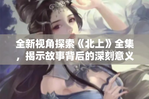 全新视角探索《北上》全集，揭示故事背后的深刻意义与情感体验