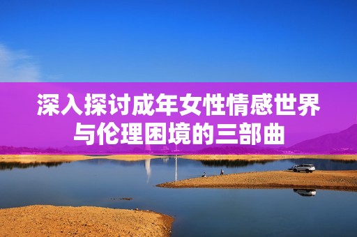 深入探讨成年女性情感世界与伦理困境的三部曲