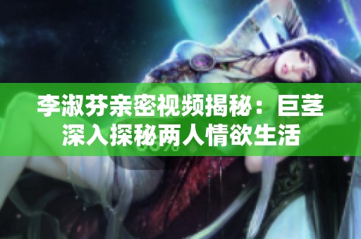 李淑芬亲密视频揭秘：巨茎深入探秘两人情欲生活