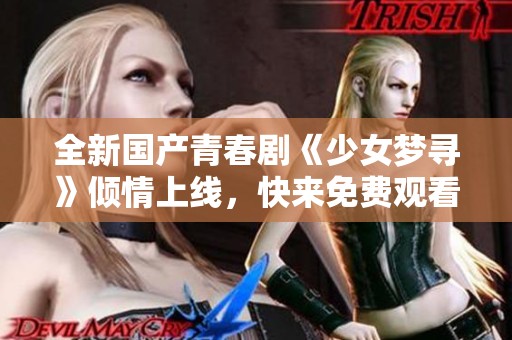 全新国产青春剧《少女梦寻》倾情上线，快来免费观看精彩剧情