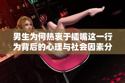男生为何热衷于插嘴这一行为背后的心理与社会因素分析