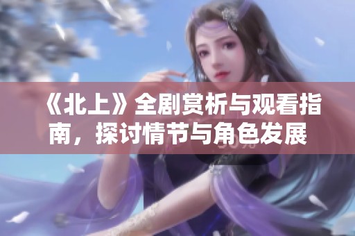 《北上》全剧赏析与观看指南，探讨情节与角色发展