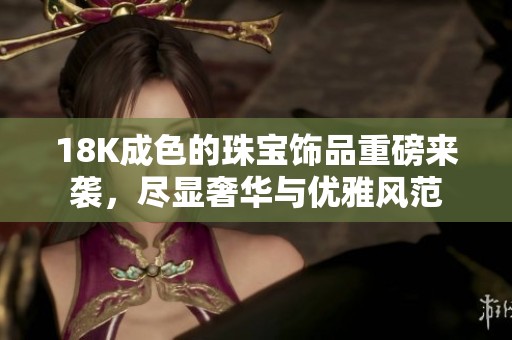 18K成色的珠宝饰品重磅来袭，尽显奢华与优雅风范
