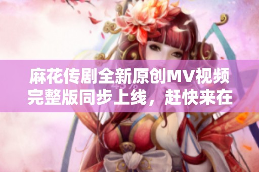 麻花传剧全新原创MV视频完整版同步上线，赶快来在线观看吧
